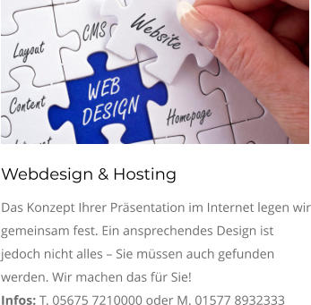 Webdesign & Hosting Das Konzept Ihrer Präsentation im Internet legen wir gemeinsam fest. Ein ansprechendes Design ist jedoch nicht alles – Sie müssen auch gefunden werden. Wir machen das für Sie!  Infos: T. 05675 7210000 oder M. 01577 8932333